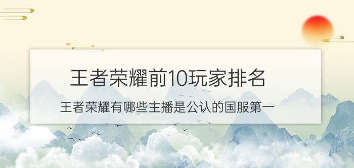 王者荣耀前10玩家排名 王者荣耀有哪些主播是公认的国服第一？